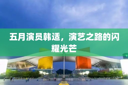 五月演員韓適，演藝之路的閃耀光芒